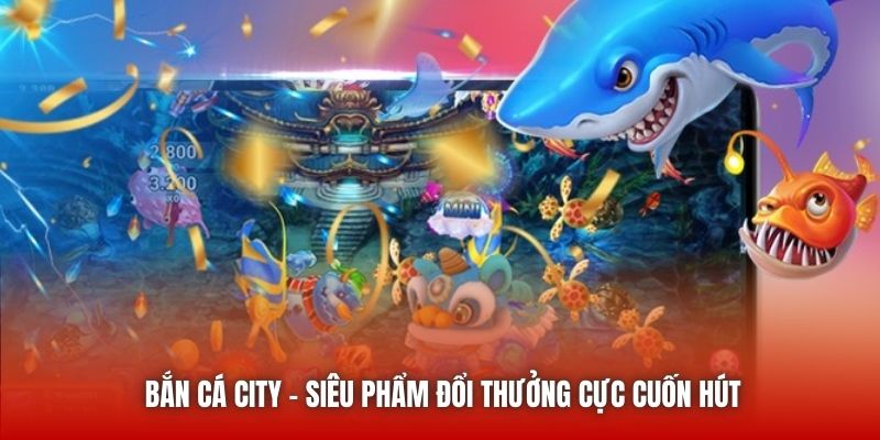Bắn cá City - Siêu phẩm đổi thưởng cực cuốn hút